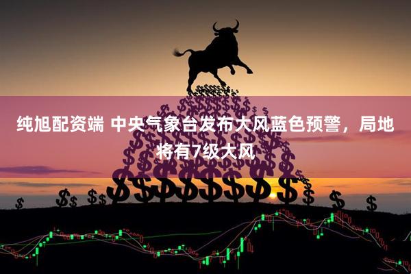 纯旭配资端 中央气象台发布大风蓝色预警，局地将有7级大风