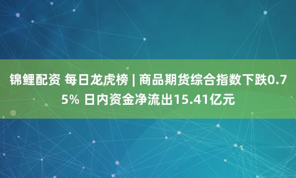 锦鲤配资 每日龙虎榜 | 商品期货综合指数下跌0.75% 日内资金净流出15.41亿元