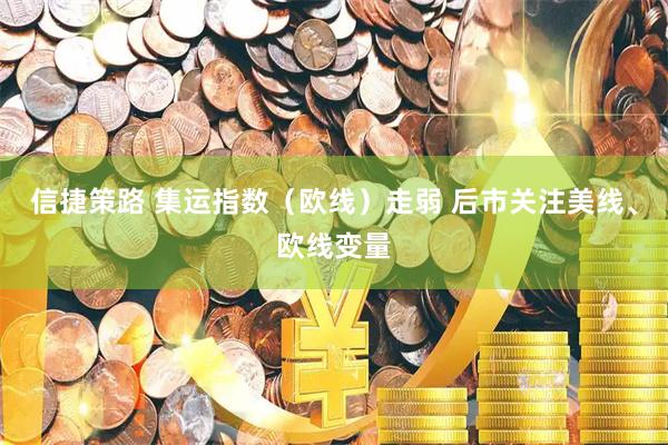 信捷策路 集运指数（欧线）走弱 后市关注美线、欧线变量