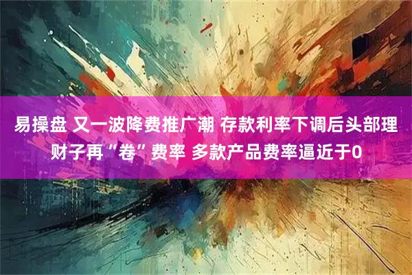易操盘 又一波降费推广潮 存款利率下调后头部理财子再“卷”费率 多款产品费率逼近于0