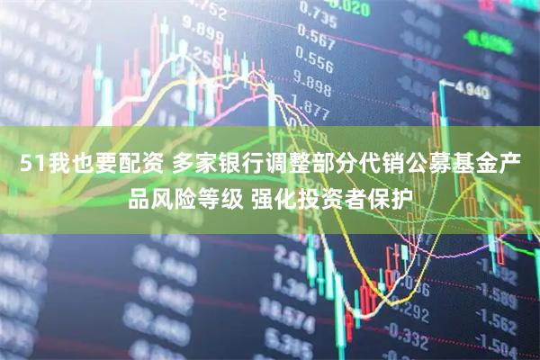 51我也要配资 多家银行调整部分代销公募基金产品风险等级 强化投资者保护