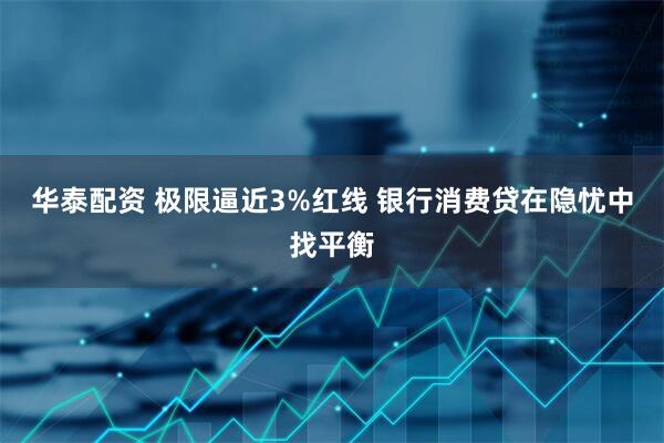 华泰配资 极限逼近3%红线 银行消费贷在隐忧中找平衡