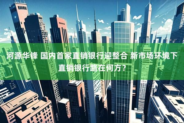 河源华锋 国内首家直销银行迎整合 新市场环境下直销银行路在何方？