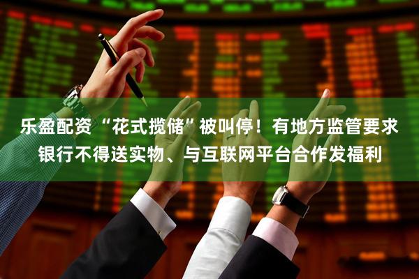 乐盈配资 “花式揽储”被叫停！有地方监管要求银行不得送实物、与互联网平台合作发福利