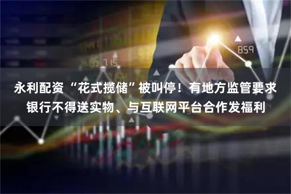 永利配资 “花式揽储”被叫停！有地方监管要求银行不得送实物、与互联网平台合作发福利