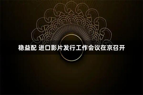 稳益配 进口影片发行工作会议在京召开