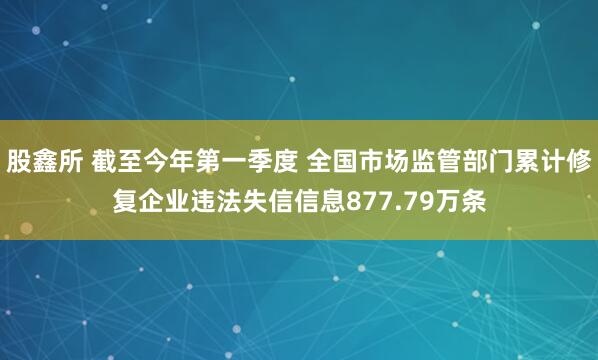 股鑫所 截至今年第一季度 全国市场监管部门累计修复企业违法失信信息877.79万条