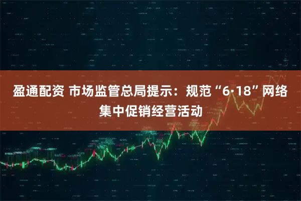 盈通配资 市场监管总局提示：规范“6·18”网络集中促销经营活动