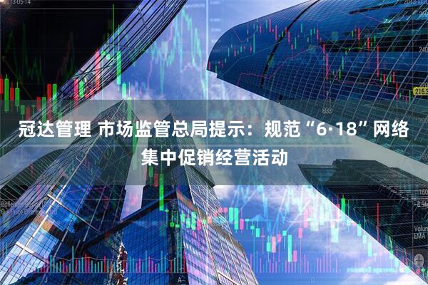 冠达管理 市场监管总局提示：规范“6·18”网络集中促销经营活动