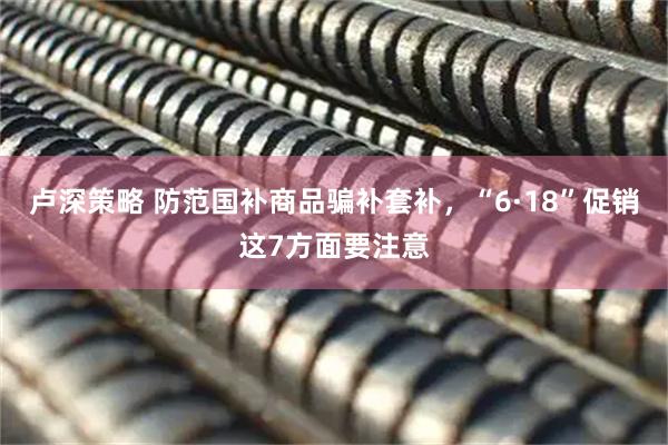 卢深策略 防范国补商品骗补套补，“6·18”促销这7方面要注意