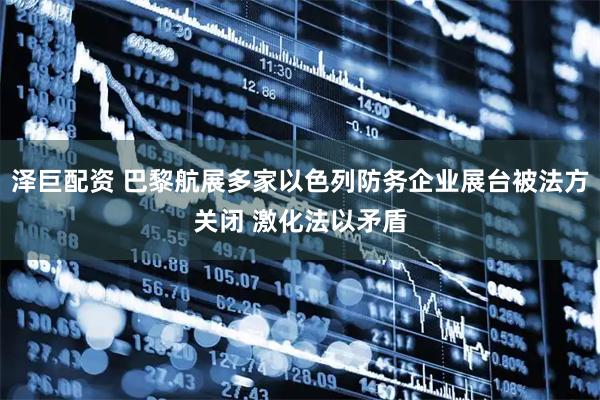 泽巨配资 巴黎航展多家以色列防务企业展台被法方关闭 激化法以矛盾