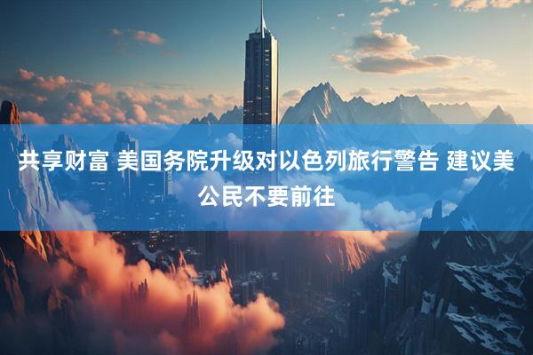 共享财富 美国务院升级对以色列旅行警告 建议美公民不要前往