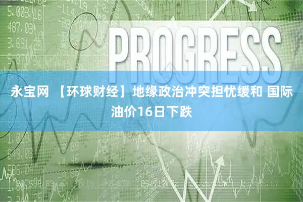 永宝网 【环球财经】地缘政治冲突担忧缓和 国际油价16日下跌