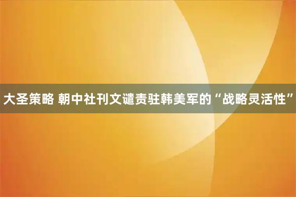 大圣策略 朝中社刊文谴责驻韩美军的“战略灵活性”