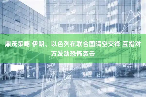鼎茂策略 伊朗、以色列在联合国隔空交锋 互指对方发动恐怖袭击
