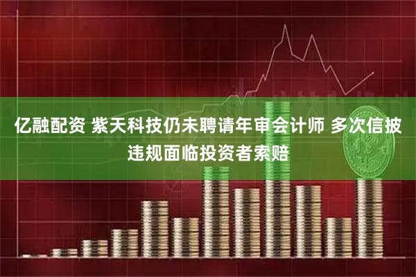 亿融配资 紫天科技仍未聘请年审会计师 多次信披违规面临投资者索赔