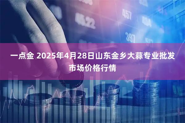一点金 2025年4月28日山东金乡大蒜专业批发市场价格行情