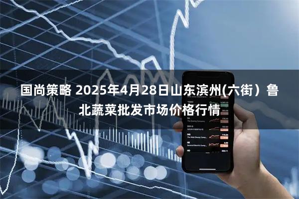 国尚策略 2025年4月28日山东滨州(六街）鲁北蔬菜批发市场价格行情