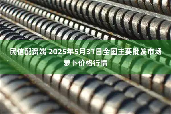 民信配资端 2025年5月31日全国主要批发市场萝卜价格行情