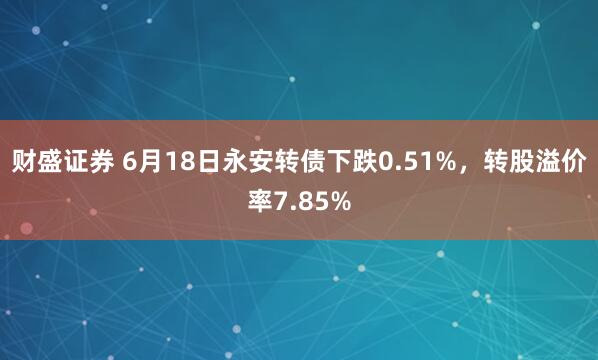 财盛证券 6月18日永安转债下跌0.51%，转股溢价率7.85%