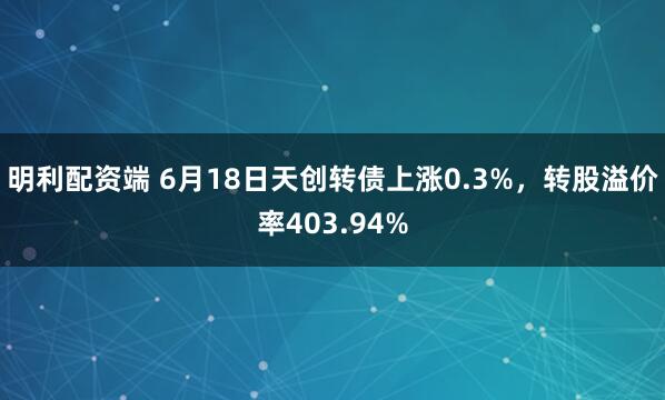 明利配资端 6月18日天创转债上涨0.3%，转股溢价率403.94%
