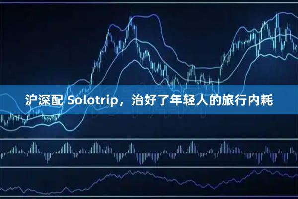 沪深配 Solotrip，治好了年轻人的旅行内耗