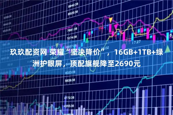 玖玖配资网 荣耀“坚决降价”，16GB+1TB+绿洲护眼屏，顶配旗舰降至2690元