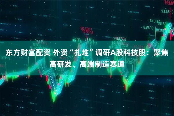 东方财富配资 外资“扎堆”调研A股科技股：聚焦高研发、高端制造赛道
