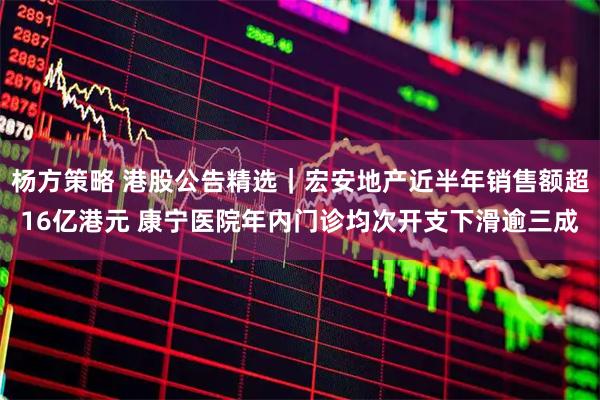 杨方策略 港股公告精选｜宏安地产近半年销售额超16亿港元 康宁医院年内门诊均次开支下滑逾三成