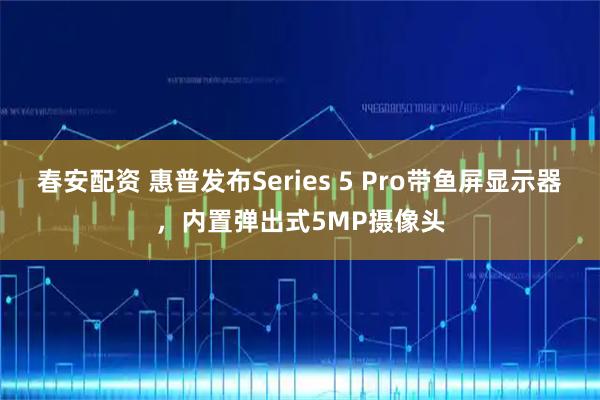 春安配资 惠普发布Series 5 Pro带鱼屏显示器，内置弹出式5MP摄像头