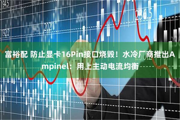 富裕配 防止显卡16Pin接口烧毁！水冷厂商推出Ampinel：用上主动电流均衡