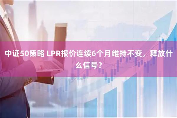 中证50策略 LPR报价连续6个月维持不变，释放什么信号？