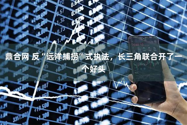 鼎合网 反“远洋捕捞”式执法,长三角联合开了一个好头