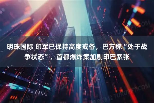 明珠国际 印军已保持高度戒备，巴方称“处于战争状态”，首都爆炸案加剧印巴紧张