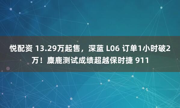 悦配资 13.29万起售,深蓝 L06 订单1小时破2万!麋鹿测试成绩超越保时捷 911