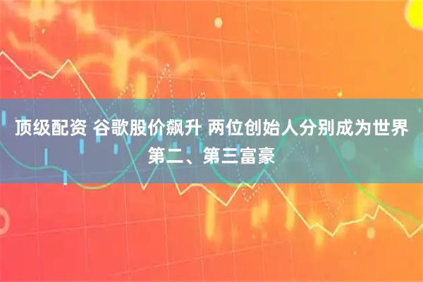 顶级配资 谷歌股价飙升 两位创始人分别成为世界第二、第三富豪