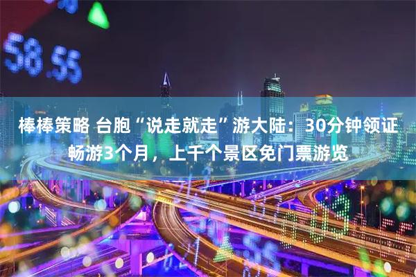 棒棒策略 台胞“说走就走”游大陆：30分钟领证畅游3个月，上千个景区免门票游览