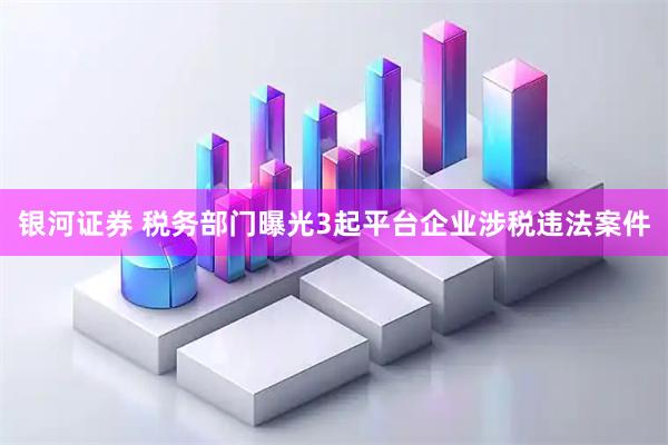 银河证券 税务部门曝光3起平台企业涉税违法案件