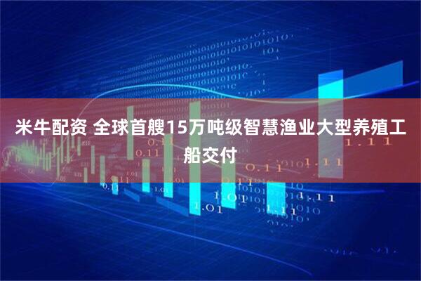 米牛配资 全球首艘15万吨级智慧渔业大型养殖工船交付