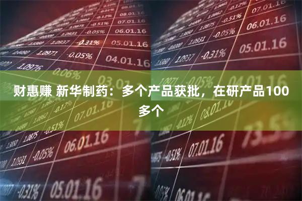 财惠赚 新华制药：多个产品获批，在研产品100多个