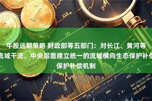 牛股远期策略 财政部等五部门：对长江、黄河等重点流域干流，中央层面建立统一的流域横向生态保护补偿机制