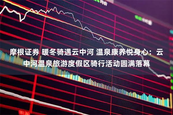 摩根证券 暖冬骑遇云中河 温泉康养悦身心：云中河温泉旅游度假区骑行活动圆满落幕