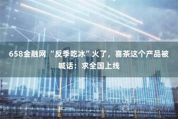 658金融网 “反季吃冰”火了，喜茶这个产品被喊话：求全国上线