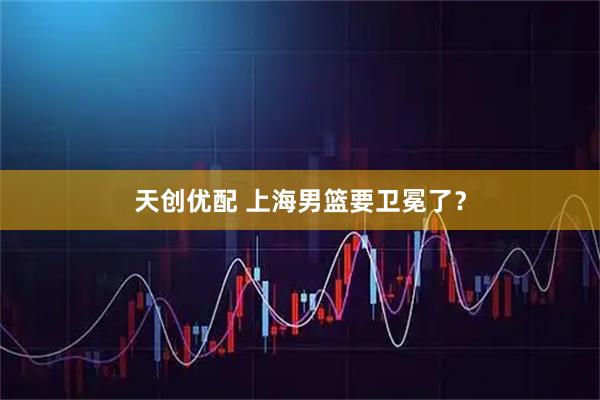 天创优配 上海男篮要卫冕了?