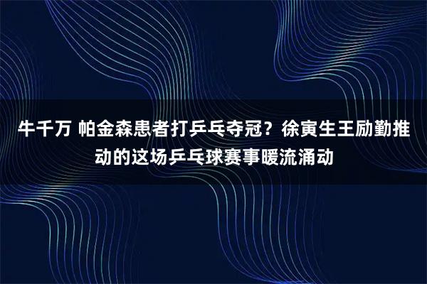 牛千万 帕金森患者打乒乓夺冠？徐寅生王励勤推动的这场乒乓球赛事暖流涌动