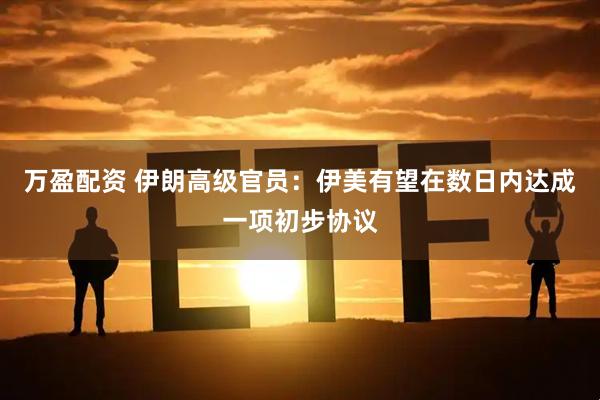 万盈配资 伊朗高级官员：伊美有望在数日内达成一项初步协议