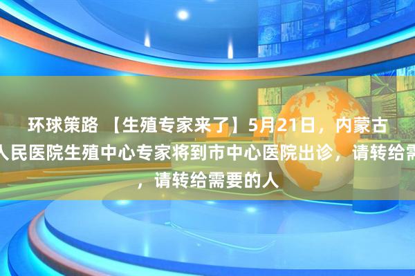 环球策路 【生殖专家来了】5月21日，内蒙古自治区人民医院生殖中心专家将到市中心医院出诊，请转给需要的人