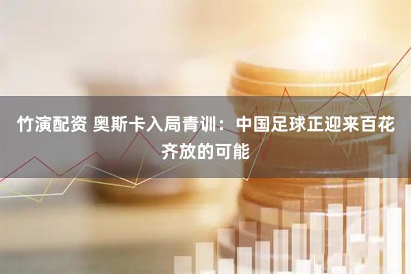 竹演配资 奥斯卡入局青训:中国足球正迎来百花齐放的可能