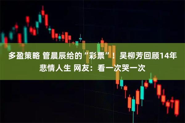 多盈策略 管晨辰给的“彩票”!吴柳芳回顾14年悲情人生 网友:看一次哭一次