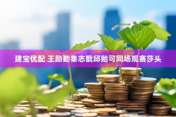建宝优配 王励勤秦志戬邱贻可同场观赛莎头